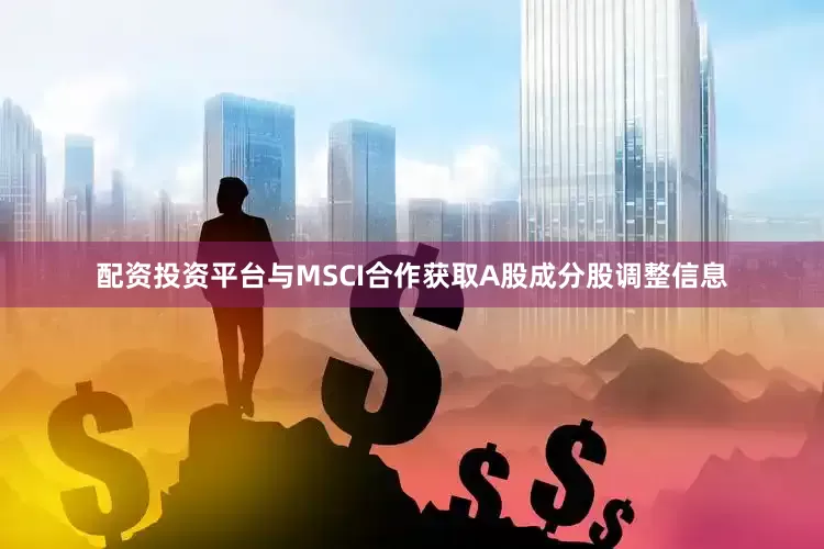 配资投资平台与MSCI合作获取A股成分股调整信息